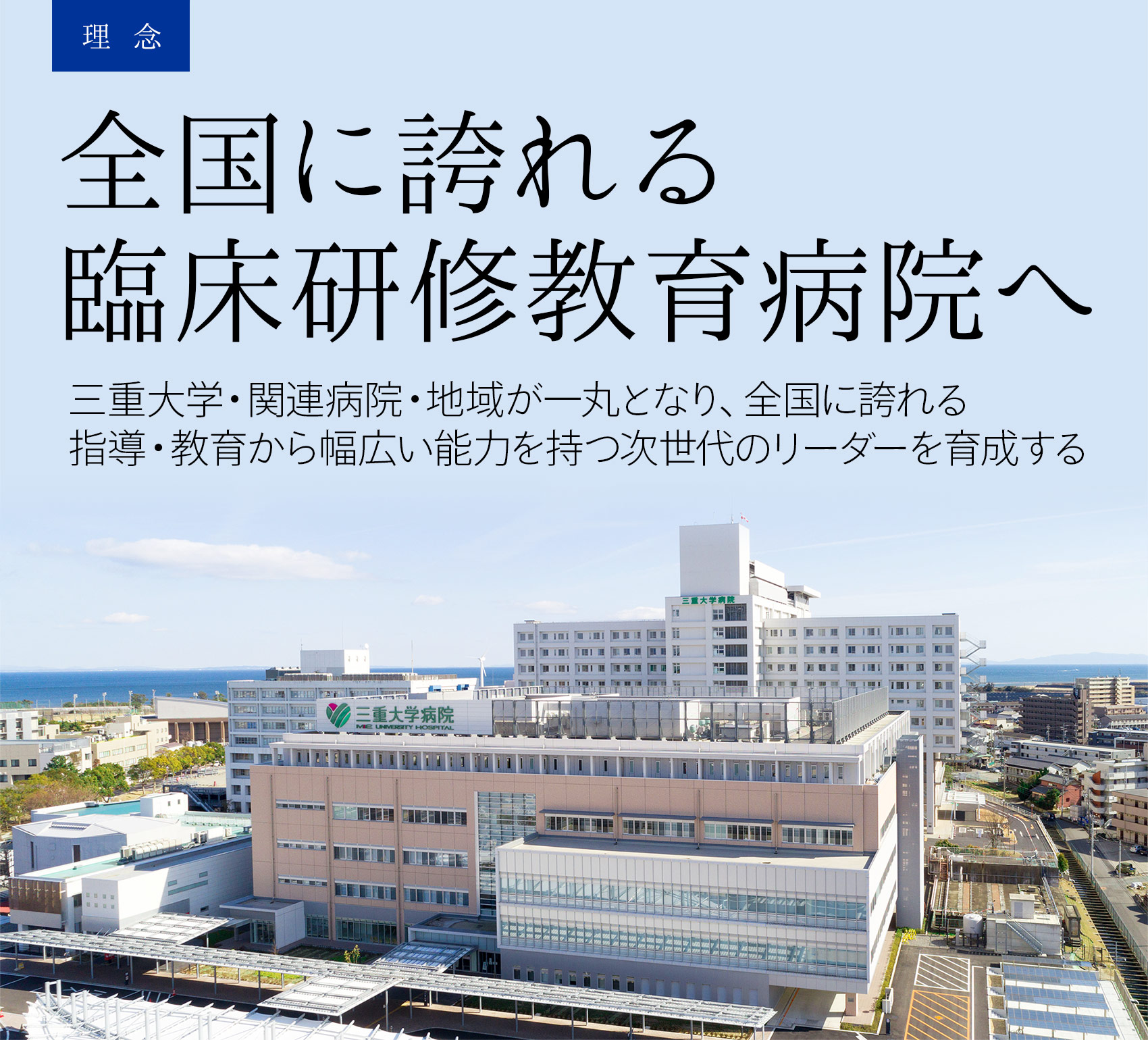 理念：全国に誇れる臨床研修教育病院へ。三重大学・関連病院・地域が一丸となり、全国に誇れる指導・教育から幅広い能力を持つ次世代のリーダーを育成する